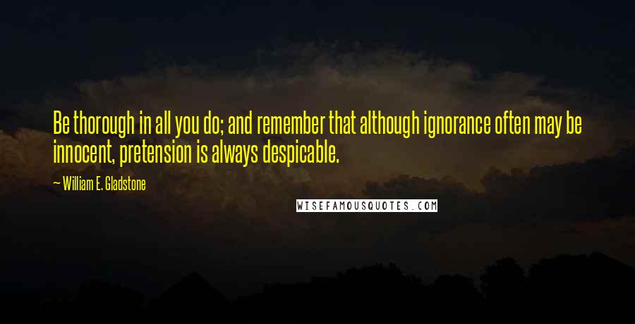 William E. Gladstone Quotes: Be thorough in all you do; and remember that although ignorance often may be innocent, pretension is always despicable.