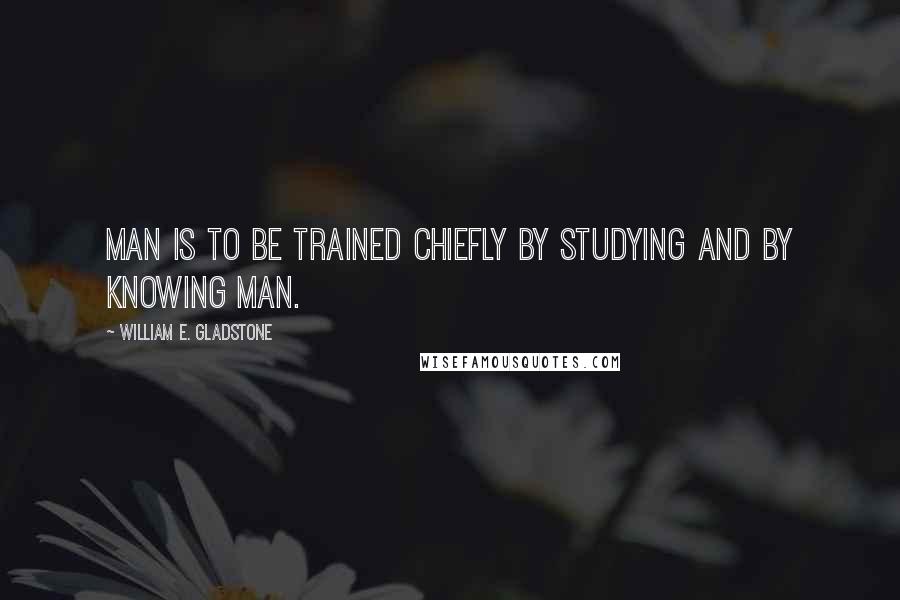 William E. Gladstone Quotes: Man is to be trained chiefly by studying and by knowing man.