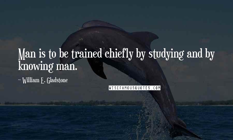 William E. Gladstone Quotes: Man is to be trained chiefly by studying and by knowing man.