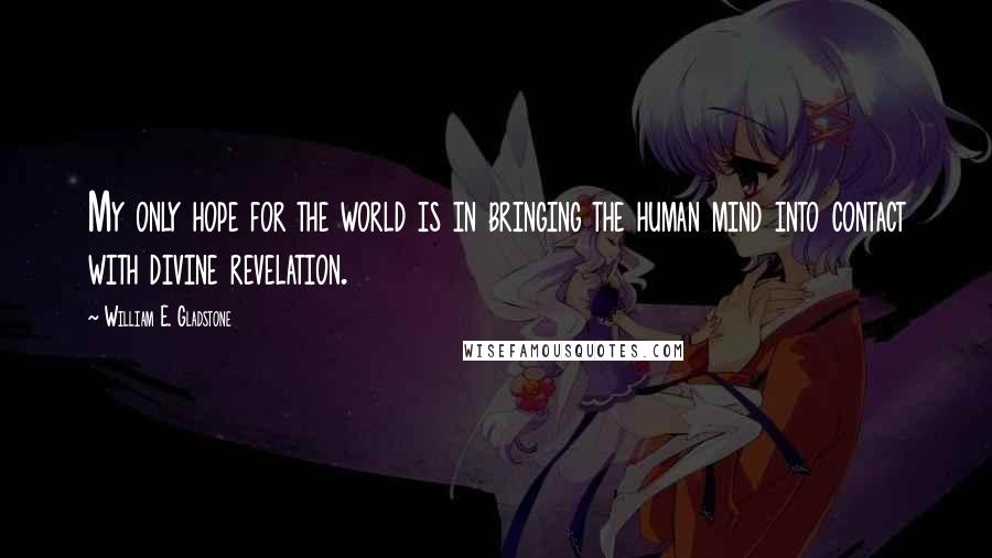 William E. Gladstone Quotes: My only hope for the world is in bringing the human mind into contact with divine revelation.