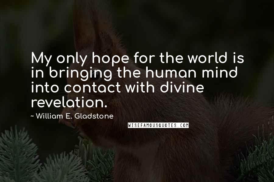 William E. Gladstone Quotes: My only hope for the world is in bringing the human mind into contact with divine revelation.