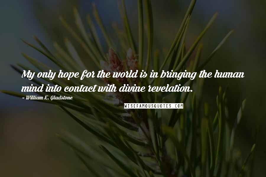 William E. Gladstone Quotes: My only hope for the world is in bringing the human mind into contact with divine revelation.