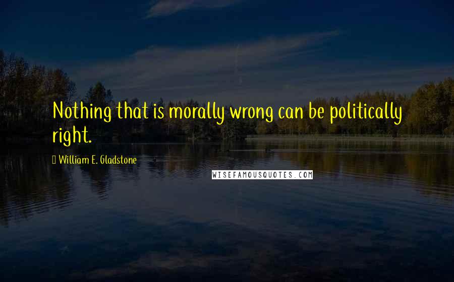 William E. Gladstone Quotes: Nothing that is morally wrong can be politically right.
