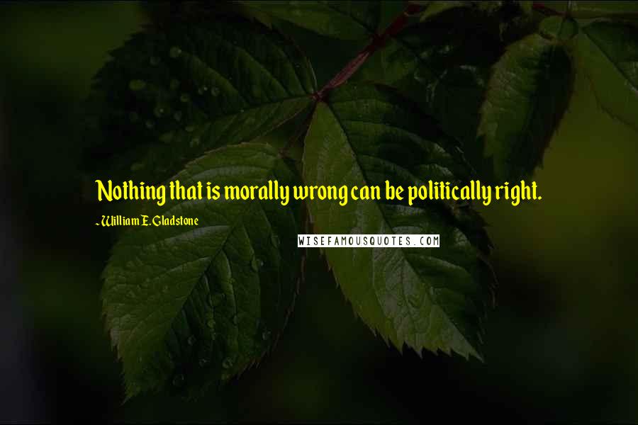 William E. Gladstone Quotes: Nothing that is morally wrong can be politically right.