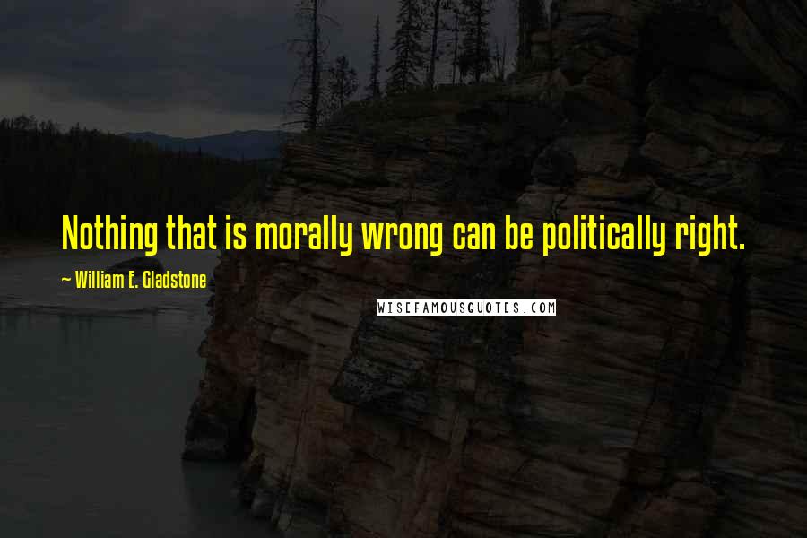 William E. Gladstone Quotes: Nothing that is morally wrong can be politically right.