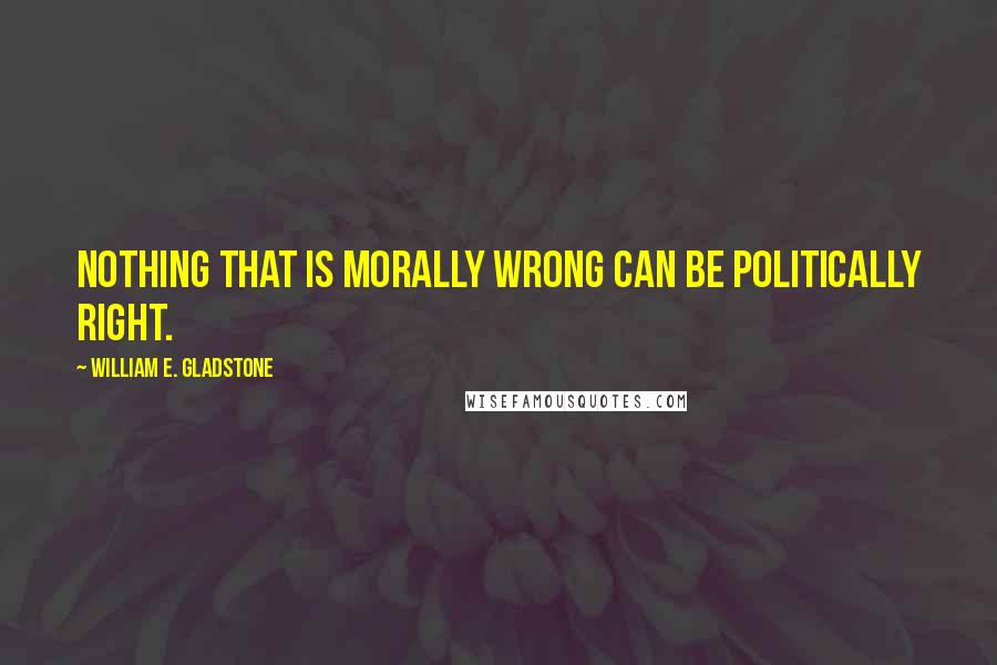 William E. Gladstone Quotes: Nothing that is morally wrong can be politically right.