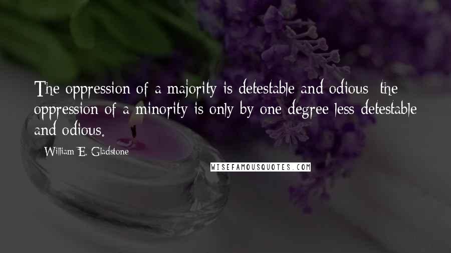 William E. Gladstone Quotes: The oppression of a majority is detestable and odious; the oppression of a minority is only by one degree less detestable and odious.