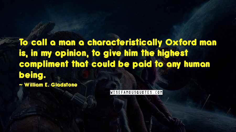 William E. Gladstone Quotes: To call a man a characteristically Oxford man is, in my opinion, to give him the highest compliment that could be paid to any human being.