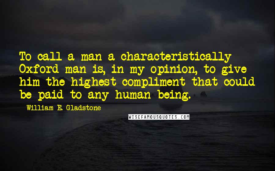 William E. Gladstone Quotes: To call a man a characteristically Oxford man is, in my opinion, to give him the highest compliment that could be paid to any human being.