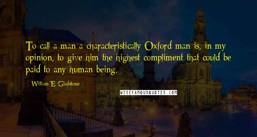 William E. Gladstone Quotes: To call a man a characteristically Oxford man is, in my opinion, to give him the highest compliment that could be paid to any human being.