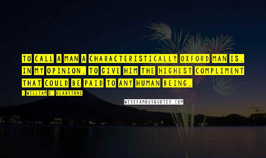 William E. Gladstone Quotes: To call a man a characteristically Oxford man is, in my opinion, to give him the highest compliment that could be paid to any human being.