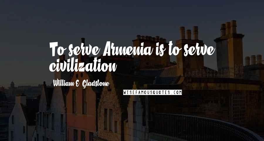 William E. Gladstone Quotes: To serve Armenia is to serve civilization.