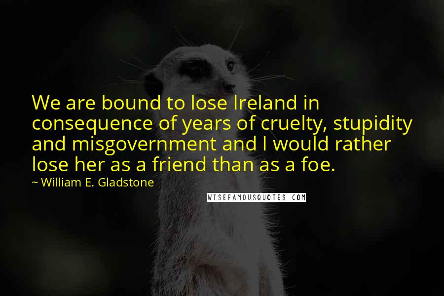 William E. Gladstone Quotes: We are bound to lose Ireland in consequence of years of cruelty, stupidity and misgovernment and I would rather lose her as a friend than as a foe.