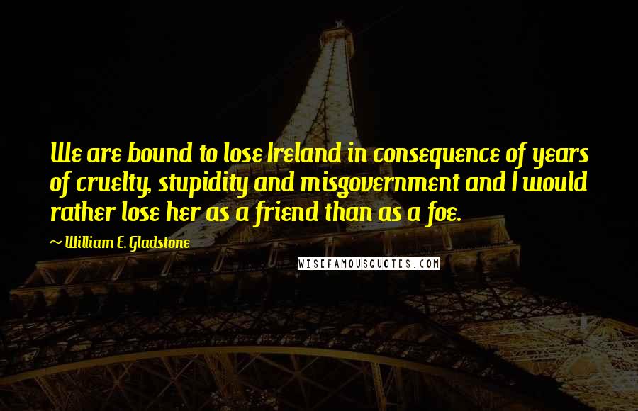 William E. Gladstone Quotes: We are bound to lose Ireland in consequence of years of cruelty, stupidity and misgovernment and I would rather lose her as a friend than as a foe.