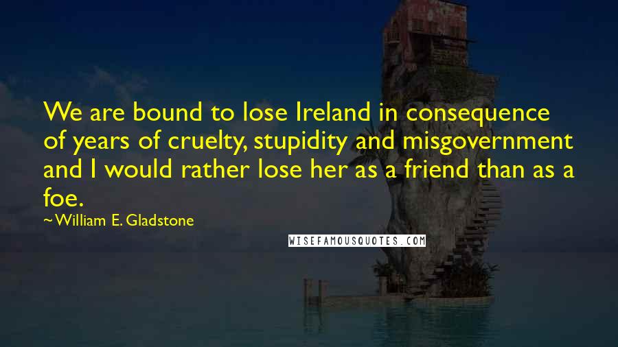William E. Gladstone Quotes: We are bound to lose Ireland in consequence of years of cruelty, stupidity and misgovernment and I would rather lose her as a friend than as a foe.
