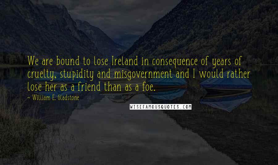 William E. Gladstone Quotes: We are bound to lose Ireland in consequence of years of cruelty, stupidity and misgovernment and I would rather lose her as a friend than as a foe.