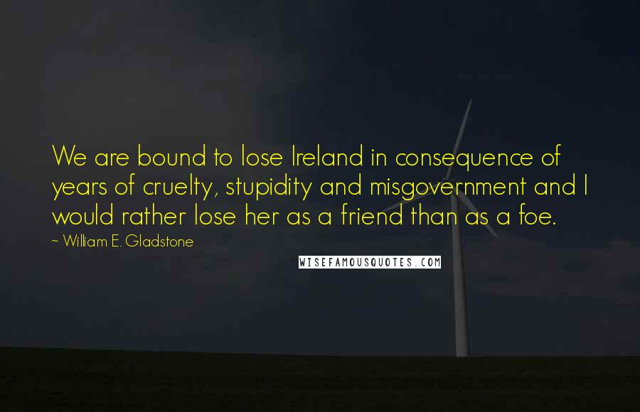 William E. Gladstone Quotes: We are bound to lose Ireland in consequence of years of cruelty, stupidity and misgovernment and I would rather lose her as a friend than as a foe.