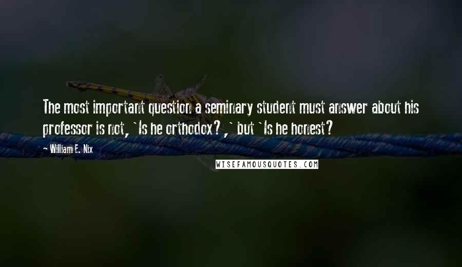 William E. Nix Quotes: The most important question a seminary student must answer about his professor is not, 'Is he orthodox?,' but 'Is he honest?
