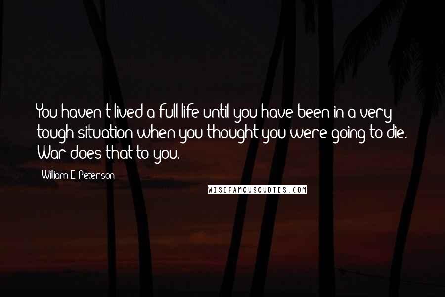 William E. Peterson Quotes: You haven't lived a full life until you have been in a very tough situation when you thought you were going to die. War does that to you.