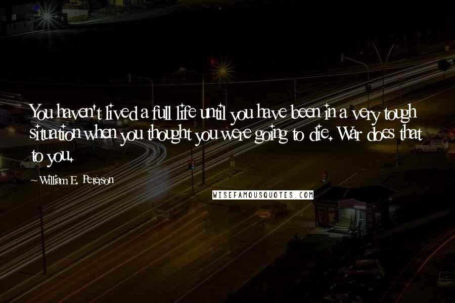 William E. Peterson Quotes: You haven't lived a full life until you have been in a very tough situation when you thought you were going to die. War does that to you.