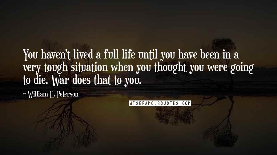 William E. Peterson Quotes: You haven't lived a full life until you have been in a very tough situation when you thought you were going to die. War does that to you.