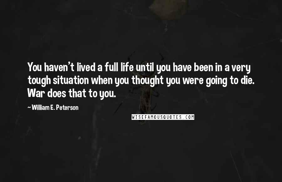 William E. Peterson Quotes: You haven't lived a full life until you have been in a very tough situation when you thought you were going to die. War does that to you.