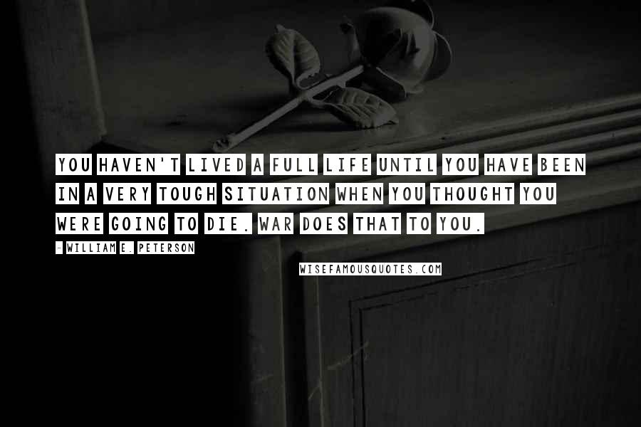 William E. Peterson Quotes: You haven't lived a full life until you have been in a very tough situation when you thought you were going to die. War does that to you.