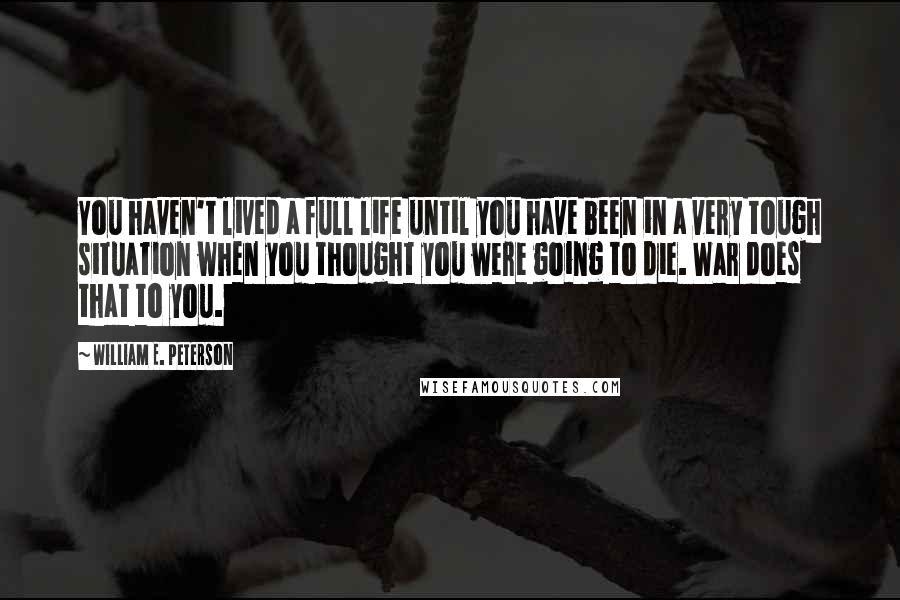 William E. Peterson Quotes: You haven't lived a full life until you have been in a very tough situation when you thought you were going to die. War does that to you.