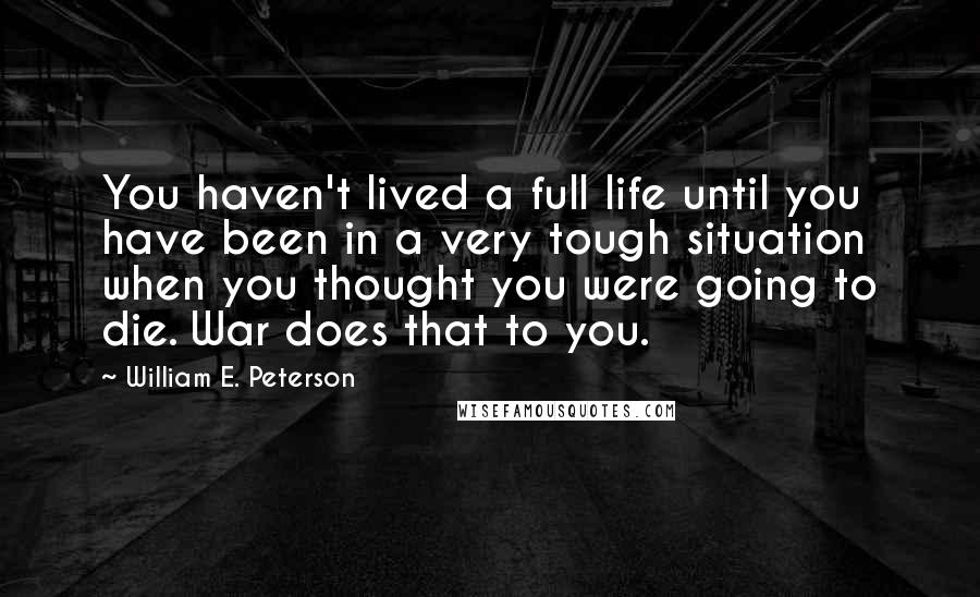 William E. Peterson Quotes: You haven't lived a full life until you have been in a very tough situation when you thought you were going to die. War does that to you.