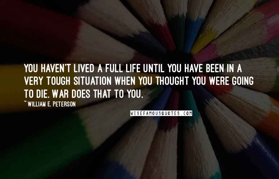 William E. Peterson Quotes: You haven't lived a full life until you have been in a very tough situation when you thought you were going to die. War does that to you.