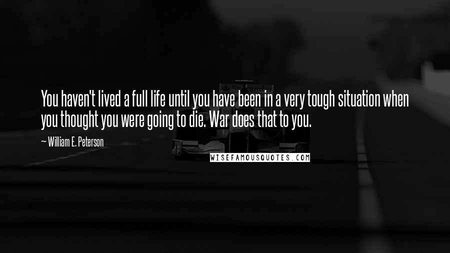William E. Peterson Quotes: You haven't lived a full life until you have been in a very tough situation when you thought you were going to die. War does that to you.