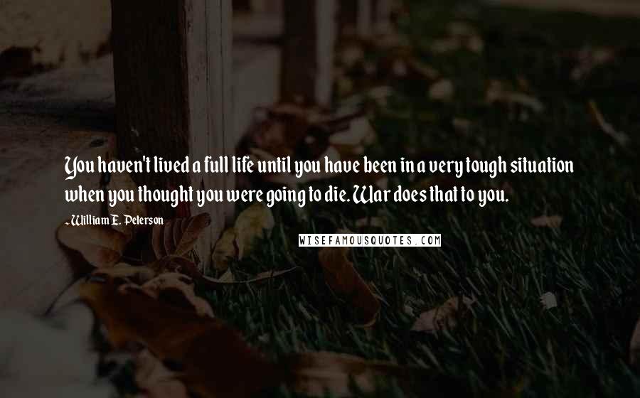 William E. Peterson Quotes: You haven't lived a full life until you have been in a very tough situation when you thought you were going to die. War does that to you.