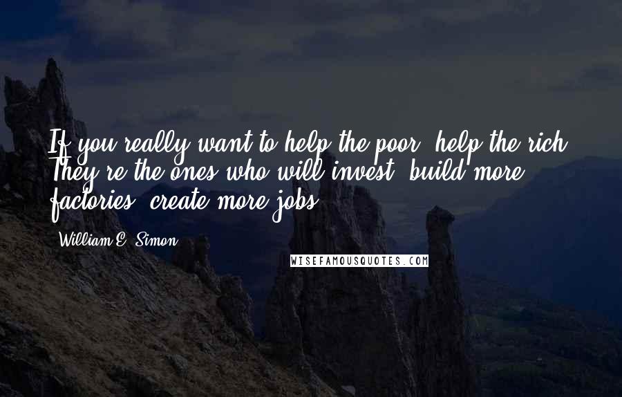 William E. Simon Quotes: If you really want to help the poor, help the rich. They're the ones who will invest, build more factories, create more jobs.