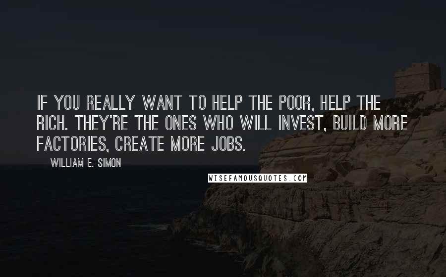 William E. Simon Quotes: If you really want to help the poor, help the rich. They're the ones who will invest, build more factories, create more jobs.