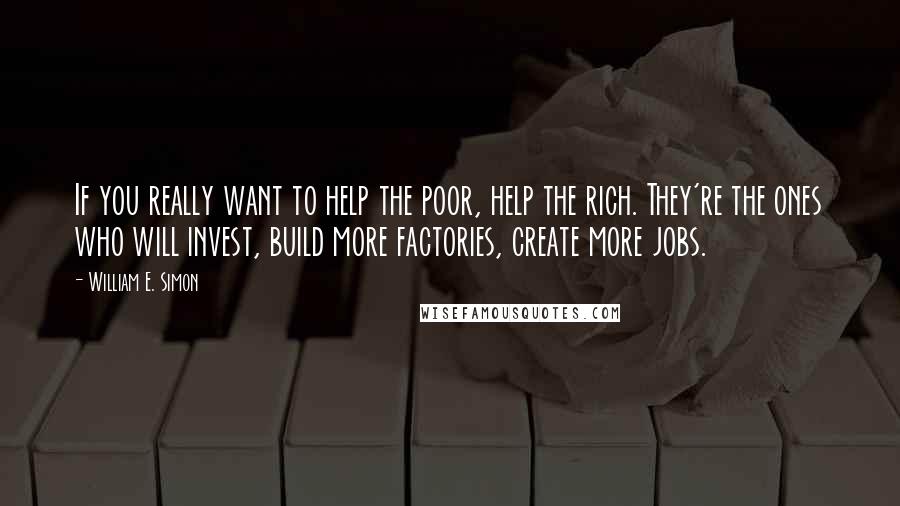 William E. Simon Quotes: If you really want to help the poor, help the rich. They're the ones who will invest, build more factories, create more jobs.