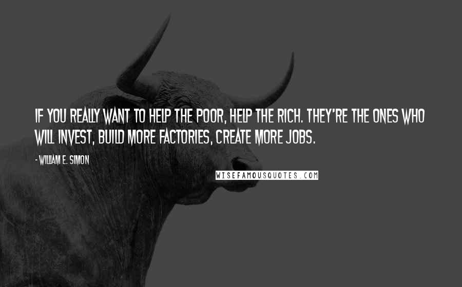 William E. Simon Quotes: If you really want to help the poor, help the rich. They're the ones who will invest, build more factories, create more jobs.