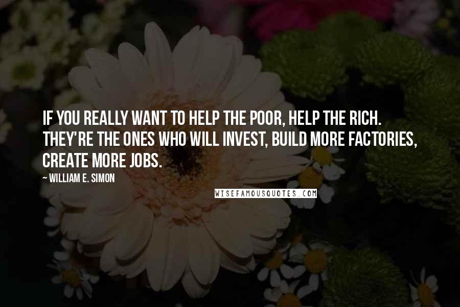 William E. Simon Quotes: If you really want to help the poor, help the rich. They're the ones who will invest, build more factories, create more jobs.