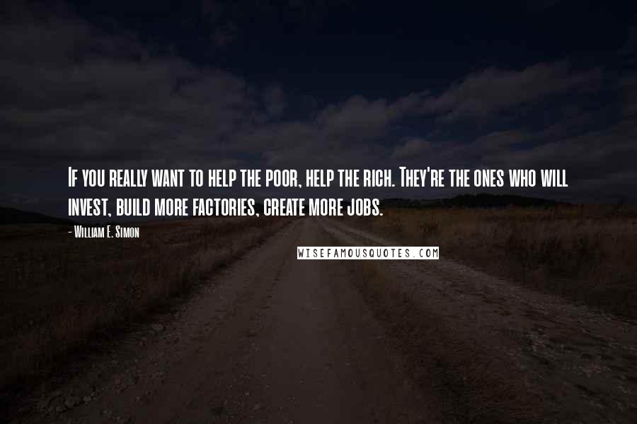 William E. Simon Quotes: If you really want to help the poor, help the rich. They're the ones who will invest, build more factories, create more jobs.