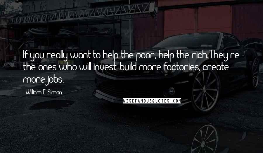 William E. Simon Quotes: If you really want to help the poor, help the rich. They're the ones who will invest, build more factories, create more jobs.