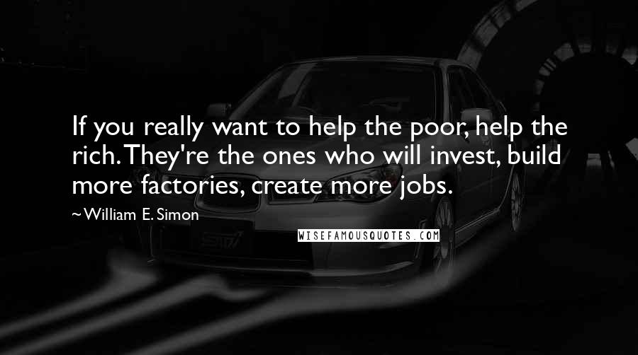 William E. Simon Quotes: If you really want to help the poor, help the rich. They're the ones who will invest, build more factories, create more jobs.
