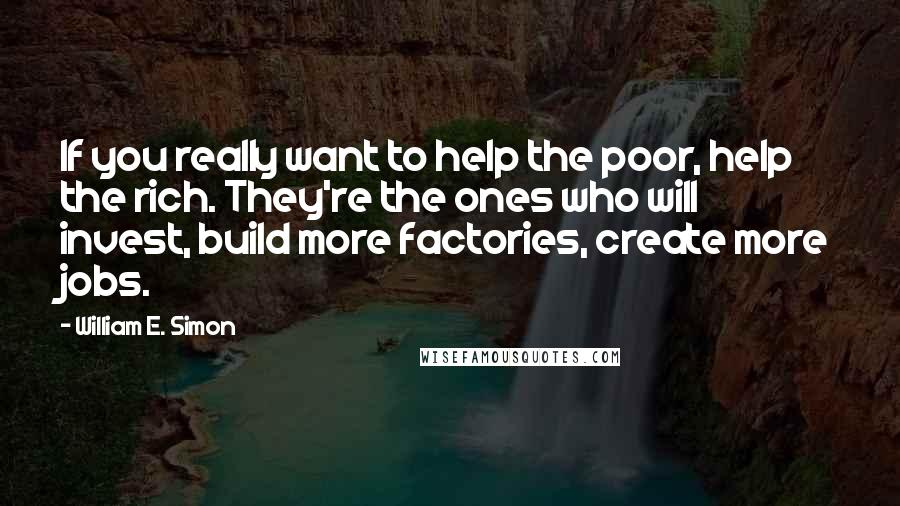 William E. Simon Quotes: If you really want to help the poor, help the rich. They're the ones who will invest, build more factories, create more jobs.