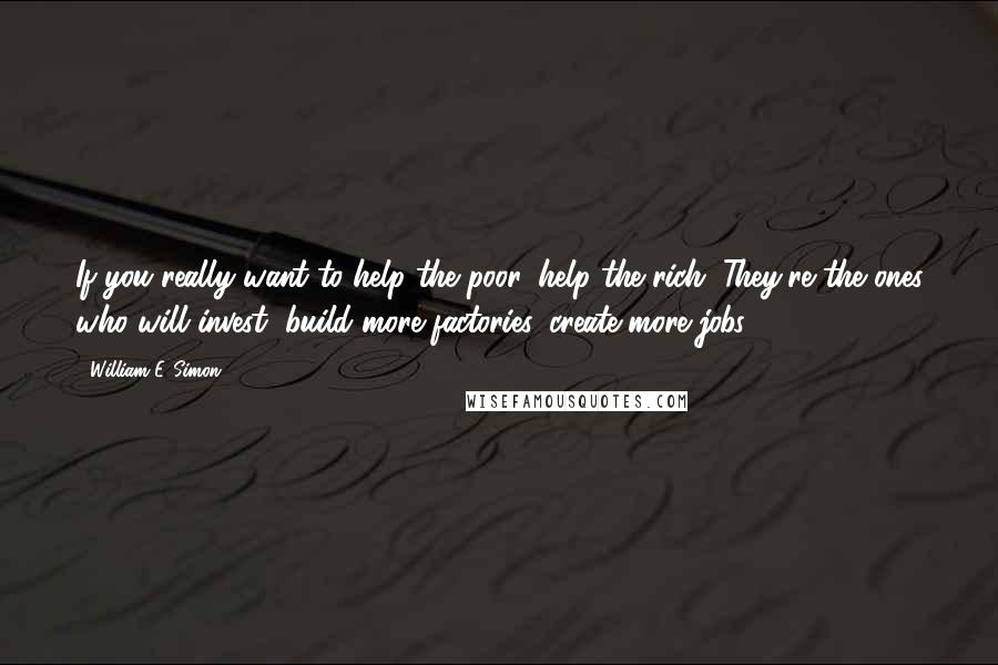 William E. Simon Quotes: If you really want to help the poor, help the rich. They're the ones who will invest, build more factories, create more jobs.