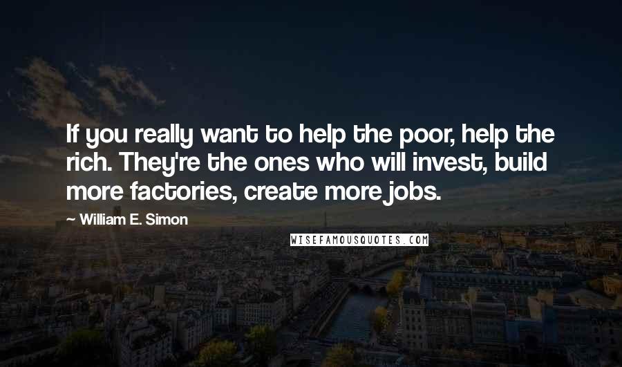 William E. Simon Quotes: If you really want to help the poor, help the rich. They're the ones who will invest, build more factories, create more jobs.