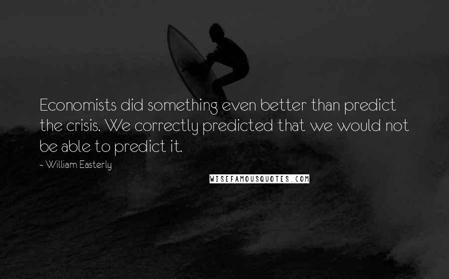 William Easterly Quotes: Economists did something even better than predict the crisis. We correctly predicted that we would not be able to predict it.