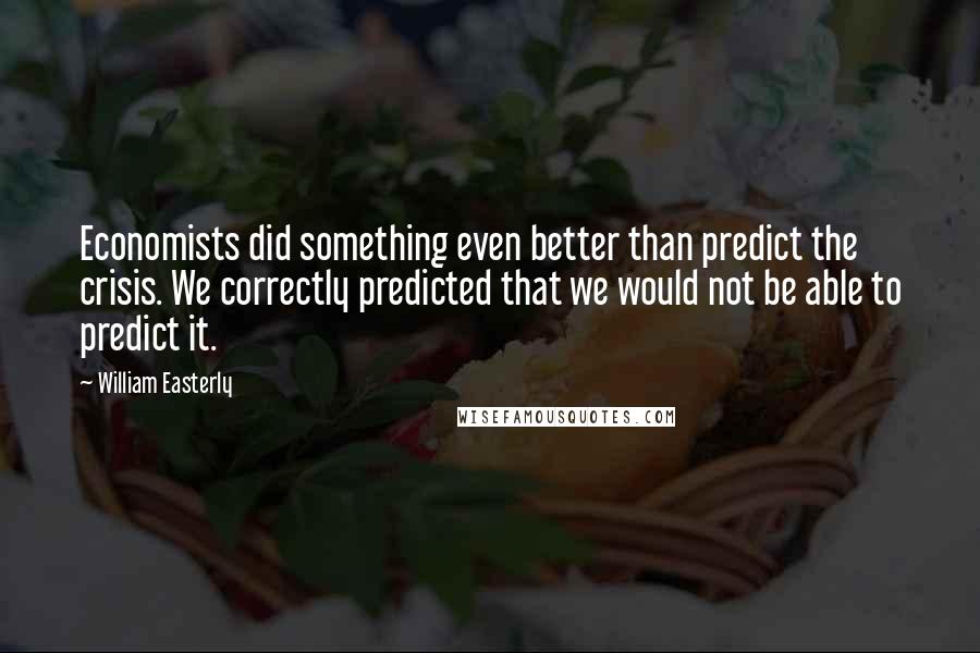 William Easterly Quotes: Economists did something even better than predict the crisis. We correctly predicted that we would not be able to predict it.