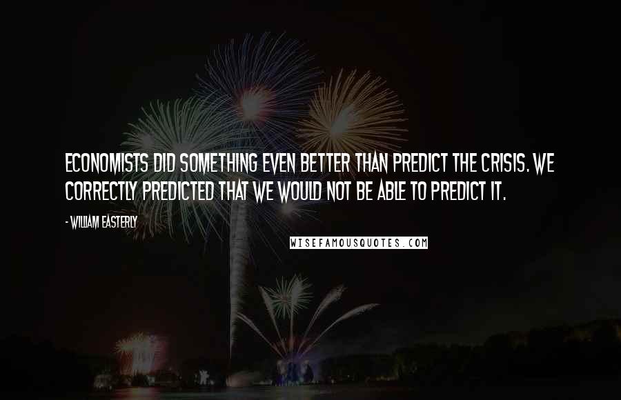 William Easterly Quotes: Economists did something even better than predict the crisis. We correctly predicted that we would not be able to predict it.