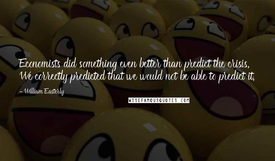 William Easterly Quotes: Economists did something even better than predict the crisis. We correctly predicted that we would not be able to predict it.