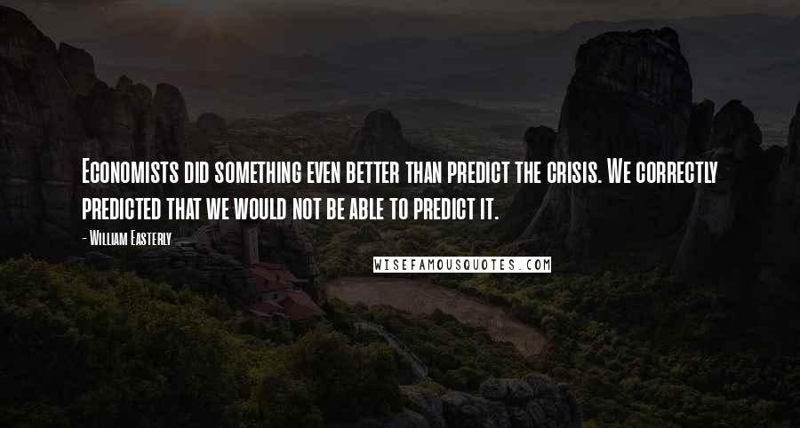 William Easterly Quotes: Economists did something even better than predict the crisis. We correctly predicted that we would not be able to predict it.