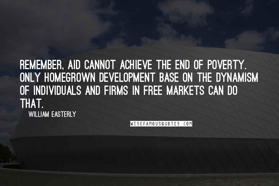William Easterly Quotes: Remember, aid cannot achieve the end of poverty. Only homegrown development base on the dynamism of individuals and firms in free markets can do that.