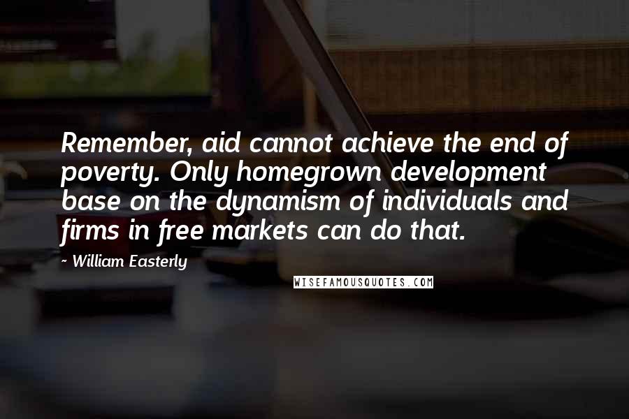 William Easterly Quotes: Remember, aid cannot achieve the end of poverty. Only homegrown development base on the dynamism of individuals and firms in free markets can do that.